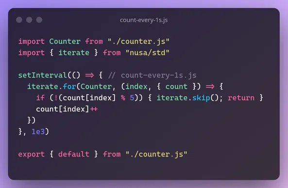 file count-every-1s.js
```js
import Counter from "./counter.js"
import { iterate } from "nusa/std"

setInterval(() => { // count-every-1s.js
  iterate.for(Counter, (index, { count }) => {
    if (!(count[index] % 5)) { iterate.skip(); return }
    count[index]++
  })
}, 1e3)

export { default } from "./counter.js"
```