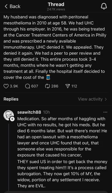 THREAD

< Back 
My husband was diagnosed with peritoneal mesothelioma in 2010 at age 58. We had UHC through his employer. In 2016, he was being treated at the Cancer Treatment Centers of America in Philly and was prescribed a newly available immunotherapy. UHC denied it. We appealed. They denied it again. We had a peer to peer review and they still denied it. This entire process took 3-4 months, months where he wasn't getting any treatment at all. Finally the hospital itself decided to cover the cost of the …

 @ seawitch88 10h © 
Medication. So after months of haggling with UHC with no results, he got his meds. But he died 6 months later. But wait there's more! He had an open lawsuit with a mesothelioma lawyer and once UHC found that out, that someone else was responsible for the exposure that caused his cancer, THEY sued US in order to get back the money they spent treating him!!! It's a process called subrogation. They now get 10% of MY, the widow, portion of any settlement i receive. They are EVIL. 

