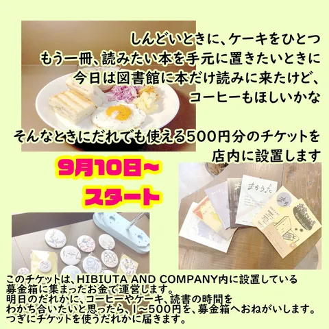 しんどい時に、ケーキを一つ　もう一冊、読みたい本を手元に置きたいときに　今日は図書館に本だけ読みに来たけど、コーヒーも欲しいかな　そんな時にだれでも使える500円のチケットを店内に設置します　９月10日～スタート　このチケットはHIBIUTA AND COMPANY内に設置している募金箱に集まったお金で運営します。明日のだれかにコーヒーやケーキ、読書の時間をわかち合いたいと思ったら、１～500円を募金箱へお願いします。次にチケットを使うだれかにとどきます。