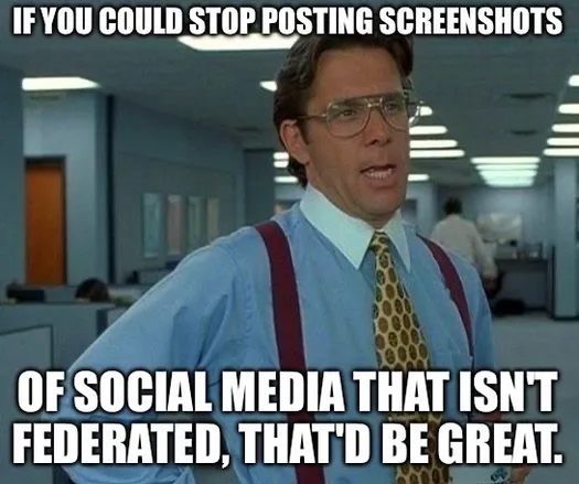 This meme uses a scene from the movie Office Space, featuring the character Bill Lumbergh, a stereotypical boss known for his passive-aggressive requests.

In this adaptation, the text reads:
“If you could stop posting screenshots of social media that isn’t federated, that’d be great.”

The meme humorously critiques the practice of sharing screenshots of posts from non-federated (centralized) social media platforms, implying that such posts are out of place or undesirable in certain online communities, especially those that value decentralization.