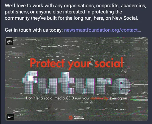 Screenshot from https://newsmast.social/@newsmast/113634324208945646 of ad agency Newsmast's latest toot. Text reads:

We'd love to work with any organisations, nonprofits, academics, publishers, or anyone else interested in protecting the community they've built for the long run, here, on New Social.

Get in touch with us today: https://www.newsmastfoundation.org/contact-us/ 

Image text reads: Protect your social future. Don't let a social media CEO ruin your community ever again. Newsmast foundation.

