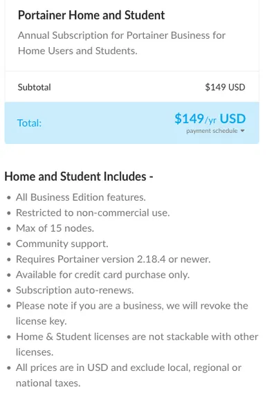  Portainer Home and Student

Annual Subscription for Portainer Business for Home Users and Students.
$149/yr

Home and Student Includes -

    All Business Edition features.

    Restricted to non-commercial use.

    Max of 15 nodes.

    Community support.

    Requires Portainer version 2.18.4 or newer.

    Available for credit card purchase only.

    Subscription auto-renews.

    Please note if you are a business, we will revoke the license key.

    Home & Student licenses are not stackable with other licenses.

    All prices are in USD and exclude local, regional or national taxes.

