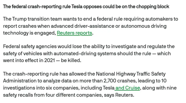 The federal crash-reporting rule Tesla opposes could be on the chopping block

The Trump transition team wants to end a federal rule requiring automakers to report crashes when advanced driver-assistance or autonomous driving technology is engaged, Reuters reports.

Federal safety agencies would lose the ability to investigate and regulate the safety of vehicles with automated-driving systems should the rule — which went into effect in 2021 — be killed.

The crash-reporting rule has allowed the National Highway Traffic Safety Administration to analyze data on more than 2,700 crashes, leading to 10 investigations into six companies, including Tesla and Cruise, along with nine safety recalls from four different companies, says Reuters.