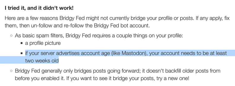 I tried it, and it didn't work!

Here are a few reasons Bridgy Fed might not currently bridge your profile or posts. If any apply, fix them, then un-follow and re-follow the Bridgy Fed bot account.

• As basic spam filters, Bridgy Fed requires a couple things on your profile:
	• a profile picture
	• if your server advertises account age (like Mastodon), your account needs to be at least two weeks old
• Bridgy Fed generally only bridges posts going forward; it doesn't backfill older posts from before you enabled it. If you want to see it bridge your posts, try a new one!