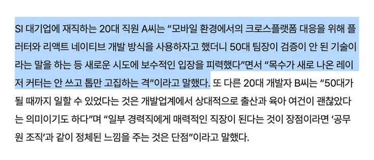 SI 대기업에 재직하는 20대 직원 A씨는 “모바일 환경에서의 크로스플랫폼 대응을 위해 플러터와 리액트 네이티브 개발 방식을 사용하자고 했더니 50대 팀장이 검증이 안 된 기술이라는 말을 하는 등 새로운 시도에 보수적인 입장을 피력했다”면서 “목수가 새로 나온 레이저 커터는 안 쓰고 톱만 고집하는 격”이라고 말했다. 또 다른 20대 개발자 B씨는 “50대가 될 때까지 일할 수 있었다는 것은 개발업계에서 상대적으로 출산과 육아 여건이 괜찮았다는 의미이기도 하다”며 “일부 경력직에게 매력적인 직장이 된다는 것이 장점이라면 ‘공무원 조직’과 같이 정체된 느낌을 주는 것은 단점”이라고 말했다.