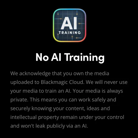 No AI Training

We acknowledge that you own the media uploaded to Blackmagic Cloud. We will never use your media to train an AI. Your media is always private. This means you can work safely and securely knowing your content, ideas and intellectual property remain under your control and won't leak publicly via an AI.