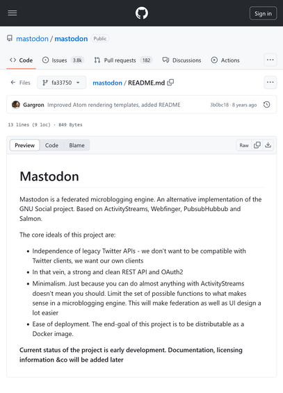 Mastodon

Mastodon is a federated microblogging engine. An alternative implementation of the GNU Social project. Based on ActivityStreams, Webfinger, PubsubHubbub and Salmon.

The core ideals of this project are:

• Independence of legacy Twitter APIs - we don't want to be compatible with Twitter clients, we want our own clients
• In that vein, a strong and clean REST API and OAuth2
• Minimalism. Just because you can do almost anything with ActivityStreams doesn't mean you should. Limit the set of possible functions to what makes sense in a microblogging engine. This will make federation as well as UI design a lot easier
• Ease of deployment. The end-goal of this project is to be distributable as a Docker image.

Current status of the project is early development. Documentation, licensing information &co will be added later