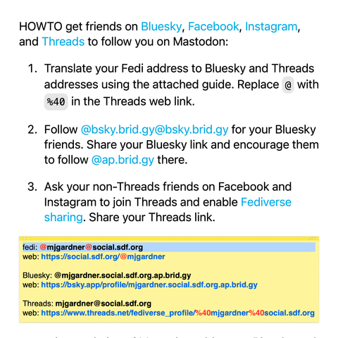 HOWTO get friends on Bluesky, Facebook, Instagram, and Threads to follow you on Mastodon:

Translate your Fedi address to Bluesky and Threads addresses using the attached guide. Replace @ with %40 in the Threads web link.

Follow @bsky.brid.gy@bsky.brid.gy for your Bluesky friends. Share your Bluesky link and encourage them to follow @ap.brid.gy there.

Ask your non-Threads friends on Facebook and Instagram to join Threads and enable Fediverse sharing. Share your Threads link.

example translation of Mastodon address to Bluesky and Threads:

fedi: @mjgardner@social.sdf.org
web: https://social.sdf.org/@mjgardner

Bluesky: @mjgardner.social.sdf.org.ap.brid.gy
web: https://bsky.app/profile/mjgardner.social.sdf.org.ap.brid.gy

Threads: mjgardner@social.sdf.org
web: https://www.threads.net/fediverse_profile/%40mjgardner%40social.sdf.org