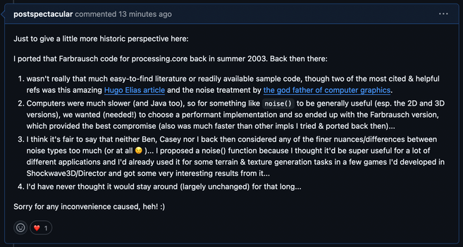 Github issue comment by me, quote:

"Just to give a little more historic perspective here:

I ported that Farbrausch code for processing.core back in summer 2003. Back then there:

1. wasn't really that much easy-to-find literature or readily available sample code, though two of the most cited & helpful refs was this amazing Hugo Elias article and the noise treatment by the god father of computer graphics.
2. Computers were much slower (and Java too), so for something like noise() to be generally useful (esp. the 2D and 3D versions), we wanted (needed!) to choose a performant implementation and so ended up with the Farbrausch version, which provided the best compromise (also was much faster than other impls I tried & ported back then)...
3. I think it's fair to say that neither Ben, Casey nor I back then considered any of the finer nuances/differences between noise types too much (or at all 😉 )... I proposed a noise() function because I thought it'd be super useful for a lot of different applications and I'd already used it for some terrain & texture generation tasks in a few games I'd developed in Shockwave3D/Director and got some very interesting results from it...
4. I'd have never thought it would stay around (largely unchanged) for that long...

Sorry for any inconvenience caused, heh! :)"