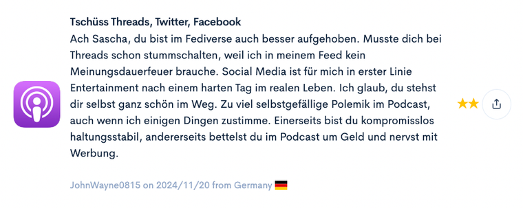 Das Bild zeigt einen Kommentar mit einer Bewertung von zwei Sternen, verfasst von einem Nutzer namens "JohnWayne0815" aus Deutschland am 20. November 2024. Der Kommentar kritisiert Inhalte im Podcast und auf sozialen Medien. Der Verfasser erwähnt, dass er den Nutzer Sascha auf Threads stummschalten musste, weil der Feed zu meinungsstark sei, und bezeichnet Social Media primär als Unterhaltung nach einem langen Tag. Außerdem wird bemängelt, dass der Podcast zu polemisch und werbeintensiv sei, obwohl einige inhaltliche Punkte Zustimmung finden.