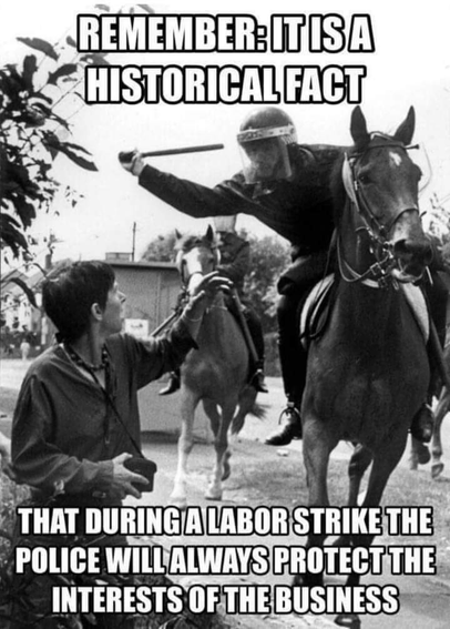 B&W image shows police on horseback. One of them is wielding a baton and is about to strike a woman standing on the ground, who has an arm up in self defense. 

Text at the top of the image reads:
REMEMBER: IT IS A 
HISTORICAL FACT

Text at the bottom of the image reads:
THAT DURING A LABOR STRIKE 
POLICE WILL ALWAYS PROTECT THE 
INTERESTS OF THE  BUSINESS