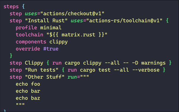 a section of a syntax-highlighted example KDL document based on a GitHub Actions yaml configuration, ported to KDL 2.0.0.

    steps {
      step uses="actions/checkout@v1"
      step "Install Rust" uses="actions-rs/toolchain@v1" {
        profile minimal
        toolchain "${{ matrix.rust }}"
        components clippy
        override #true
      }
      step Clippy { run cargo clippy --all -- -D warnings }
      step "Run tests" { run cargo test --all --verbose }
      step "Other Stuff" run="""
        echo foo
        echo bar
        echo baz
        """
    }
