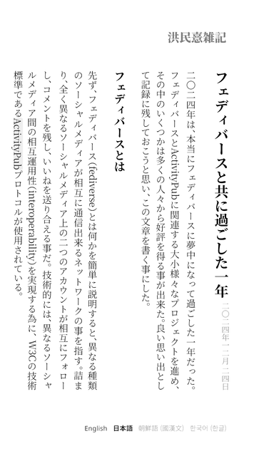 フェディバースと共に過ごした一年

二〇二四年一二月二四日

二〇二四年は、本当にフェディバースに夢中になって過ごした一年だった。 フェディバースとActivityPubに関連する大小様々なプロジェクトを進め、 その中のいくつかは多くの人々から好評を得る事が出来た。 良い思い出として記録に残しておこうと思い、この文章を書く事にした。

フェディバースとは

先ず、フェディバース（fediverse）とは何かを簡単に説明すると、 異なる種類のソーシャルメディアが相互に通信出来るネットワークの事を指す。 詰まり、全く異なるソーシャルメディア上の二つのアカウントが相互にフォローし、 コメントを残し、いいねを送り合える事だ。 技術的には、 異なるソーシャルメディア間の相互運用性（interoperability）を実現する為に、 W3Cの技術標準であるActivityPubプロトコルが使用されている。