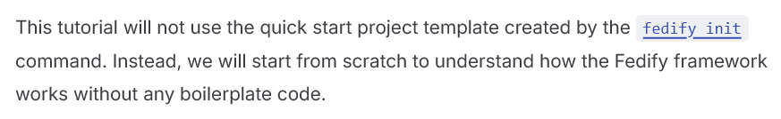 This tutorial will not use the quick start project template created by the fedify init command. Instead, we will start from scratch to understand how the Fedify framework works without any boilerplate code. 