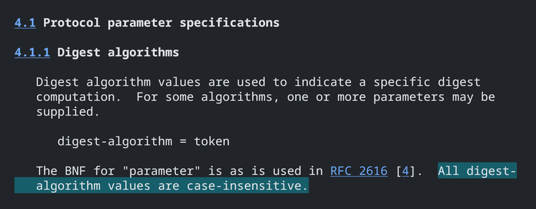 4.1 Protocol parameter specifications

4.1.1 Digest algorithms

   Digest algorithm values are used to indicate a specific digest
   computation.  For some algorithms, one or more parameters may be
   supplied.

      digest-algorithm = token

   The BNF for "parameter" is as is used in RFC 2616 [4].  All digest-
   algorithm values are case-insensitive.