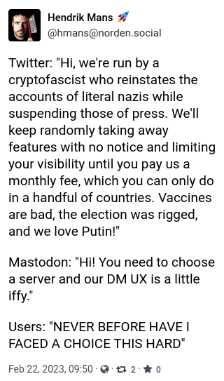 A Mastodon post that reads: Twitter: "Hi, we're run by a
cryptofascist who reinstates the
accounts of literal nazis while
suspending those of press. We'll
keep randomly taking away
features with no notice and limiting
your visibility until you pay us a
monthly fee, which you can only do
in a handful of countries. Vaccines
are bad, the election was rigged,
and we love Putin!"
Mastodon: "Hi! You need to choose
a server and our DM UX is a little
iffy."
Users: "NEVER BEFORE HAVE I
FACED A CHOICE THIS HARD"