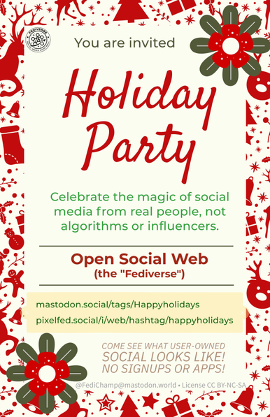 A festive holiday invitation with red and green decorative elements. At the top, it says: “You are invited” in green text, followed by “Holiday Party” in large, festive red script. Below, the text reads: “Celebrate the magic of social media from real people, not algorithms or influencers.”
In bold red, it highlights: “Open Social Web (the ‘Fediverse’).”
A yellow box features links:
•mastodon.social/tags/Happyholidays
•pixelfed.social/i/web/hashtag/happyholidays
The bottom text reads: “Come see what user-owned social looks like! No signups or apps!” with decorative holiday graphics of reindeer, gingerbread people, and ornaments surrounding the design.