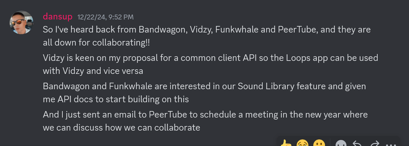 From Dan Supernault (dansup):

"""
So I've heard back from Bandwagon, Vidzy, Funkwhale and PeerTube, and they are all down for collaborating!!
Vidzy is keen on my proposal for a common client API so the Loops app can be used with Vidzy and vice versa
Bandwagon and Funkwhale are interested in our Sound Library feature and given me API docs to start building on this
And I just sent an email to PeerTube to schedule a meeting in the new year where we can discuss how we can collaborate
"""