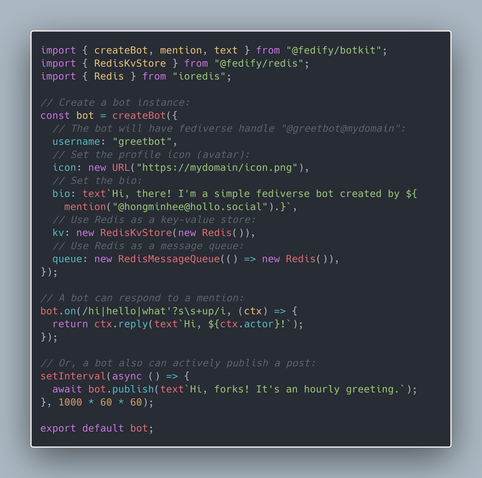 import { createBot, mention, text } from "@fedify/botkit";
import { RedisKvStore } from "@fedify/redis";
import { Redis } from "ioredis";

// Create a bot instance:
const bot = createBot({
  // The bot will have fediverse handle "@greetbot@mydomain":
  username: "greetbot",
  // Set the profile icon (avatar):
  icon: new URL("https://mydomain/icon.png"),
  // Set the bio:
  bio: text`Hi, there! I'm a simple fediverse bot created by ${
    mention("@hongminhee@hollo.social").}`,
  // Use Redis as a key-value store:
  kv: new RedisKvStore(new Redis()),
  // Use Redis as a message queue:
  queue: new RedisMessageQueue(() => new Redis()),
});

// A bot can respond to a mention:
bot.on(/hi|hello|what'?s\s+up/i, (ctx) => {
  return ctx.reply(text`Hi, ${ctx.actor}!`);
});

// Or, a bot also can actively publish a post:
setInterval(async () => {
  await bot.publish(text`Hi, forks! It's an hourly greeting.`);
}, 1000 * 60 * 60);

export default bot;