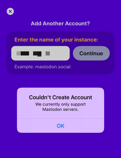 a screenshot from Ivory on my iPhone with the message: "Add another account?" below it there is "Enter the name of your instance". You can't read it because I pixelated it on purpose but there is an alert at the bottom that reads "Could Create Account. We currently only support Mastodon servers"