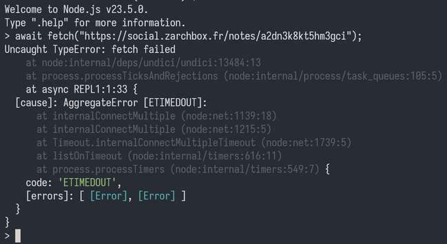 Welcome to Node.js v23.5.0.
Type ".help" for more information.
> await fetch("https://social.zarchbox.fr/notes/a2dn3k8kt5hm3gci");
Uncaught TypeError: fetch failed
    at node:internal/deps/undici/undici:13484:13
    at process.processTicksAndRejections (node:internal/process/task_queues:105:5)
    at async REPL1:1:33 {
  [cause]: AggregateError [ETIMEDOUT]:
      at internalConnectMultiple (node:net:1139:18)
      at internalConnectMultiple (node:net:1215:5)
      at Timeout.internalConnectMultipleTimeout (node:net:1739:5)
      at listOnTimeout (node:internal/timers:616:11)
      at process.processTimers (node:internal/timers:549:7) {
    code: 'ETIMEDOUT',
    [errors]: [ [Error], [Error] ]
  }
}
>