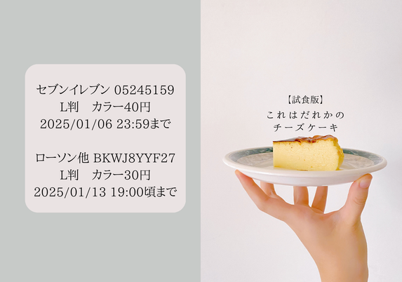 試食版『これはだれかのチーズケーキ』ネプリ情報。

セブンイレブン 05245159
L判　カラー40円
2025/01/06 23:59まで

ローソン他 BKWJ8YYF27
L判　カラー30円
2025/01/13 19:00頃まで