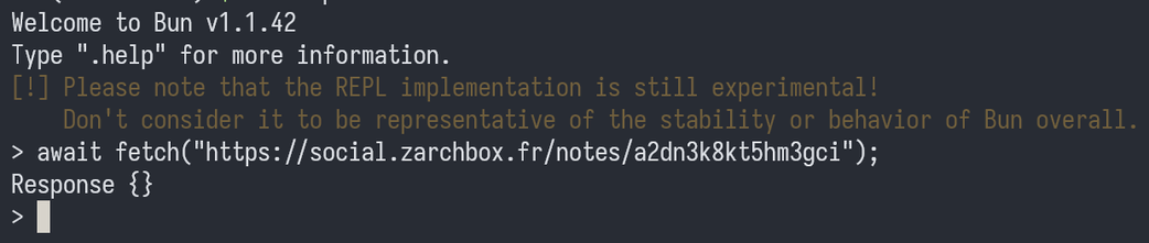 Welcome to Bun v1.1.42
Type ".help" for more information.
[!] Please note that the REPL implementation is still experimental!
    Don't consider it to be representative of the stability or behavior of Bun overall.
> await fetch("https://social.zarchbox.fr/notes/a2dn3k8kt5hm3gci");
Response {}
>