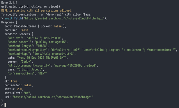 Deno 2.1.4
exit using ctrl+d, ctrl+c, or close()
REPL is running with all permissions allowed.
To specify permissions, run `deno repl` with allow flags.
> await fetch("https://social.zarchbox.fr/notes/a2dn3k8kt5hm3gci");
Response {
  body: ReadableStream { locked: false },
  bodyUsed: false,
  headers: Headers {
    "alt-svc": 'h3=":443"; ma=2592000',
    "cache-control": "public, max-age=15",
    "content-length": "10828",
    "content-security-policy": "default-src 'self' 'unsafe-inline'; img-src *; media-src *; frame-ancestors *",
    "content-type": "text/html; charset=utf-8",
    date: "Mon, 30 Dec 2024 15:59:09 GMT",
    server: "Caddy",
    "strict-transport-security": "max-age=15552000; preload",
    vary: "Origin, Accept",
    "x-frame-options": "DENY"
  },
  ok: true,
  redirected: false,
  status: 200,
  statusText: "OK",
  url: "https://social.zarchbox.fr/notes/a2dn3k8kt5hm3gci"
}
>