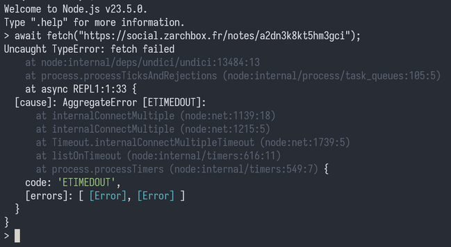 Welcome to Node.js v23.5.0.
Type ".help" for more information.
> await fetch("https://social.zarchbox.fr/notes/a2dn3k8kt5hm3gci");
Uncaught TypeError: fetch failed
    at node:internal/deps/undici/undici:13484:13
    at process.processTicksAndRejections (node:internal/process/task_queues:105:5)
    at async REPL1:1:33 {
  [cause]: AggregateError [ETIMEDOUT]:
      at internalConnectMultiple (node:net:1139:18)
      at internalConnectMultiple (node:net:1215:5)
      at Timeout.internalConnectMultipleTimeout (node:net:1739:5)
      at listOnTimeout (node:internal/timers:616:11)
      at process.processTimers (node:internal/timers:549:7) {
    code: 'ETIMEDOUT',
    [errors]: [ [Error], [Error] ]
  }
}
>