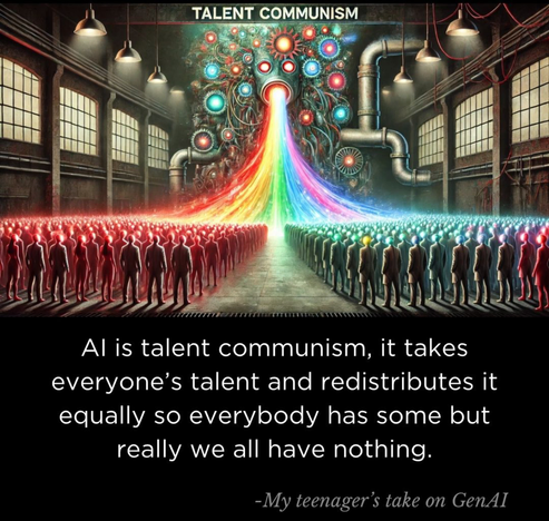 TALENT COMMUNISM
Al is talent communism, it takes
everyone's talent and redistributes it
equally so everybody has some but
really we all have nothing.
-My teenager's take on GenAI