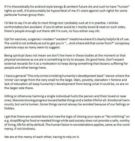 If I'm theoretically for android style beings & sentient future AIs and such to have "human" rights as well, it'd presumably be hypocritical of me if I were against such rights for some particular human group then.

I'd like to say I'm an ally to most things but I probably suck at it in practise. I dislike confrontation/am avoidant. If you'd rather avoid bc I mostly boost & read on such sides, there's people enough out there still I'm sure, no fuss either way ofc.

Opt for vaccines, surgeries + modern "western" medicine where it's clearly helpful & of use. The world is not entirely as out to get you in "... And where did that come from?" conspiracy paranoia ways as many seem to suggest. 

Being spiritual does not mean we don't live here in these bodies at the moment or that physical existence as we are is something to try to escape. Do good here. Don't expect external rewards for it as a motivation to keep doing something that lessens suffering for people and other beings here.

I have a general "The only crime is holding humanity's development back" stance where the 'crime' can range from the very small to the large. Wars, poverty, starvation + famine and lack of education all keep humanity's development from being what it could be, so are on the larger side there.

ALT continues into next image to be in order written. 4th image (of an Agatha Christie Mysterious Mr Quin cover with a smirky harlequin with his hands up) added just to complete the introductory text in full.