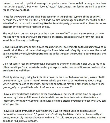 Killing or otherwise harming a single individual hurts the person and their loved or near ones, likewise slowing progress toward better things and a better life for all. Emotional harm counts, but we're human. Some things cannot always be avoided because of our failings or foibles.

I get that there are societal laws but I see the logic of closing your eyes or "No snitching" on e.g. shoplifting for food or needed things while said society does not provide a safe, worthy of living, life for all by default. The human factor in considerations applies, same as the word mercy, if not kindness.

We are at the mercy of each other, having to rely on it.

-

I seem to have leftist political leanings that perhaps seem far more left or progressive than most other people's, but when I look at "actual" leftist types, I'm fairly sure I fail to qualify for as whatever as that.

I vote for the Greens where I live because I can in the political system of the country & because they have most of the leftist style politics in their agenda. If not them, it'd be the actual Leftist party, until something like the Feminist party gains more than 300 votes or so altogether to become a pragmatic choice.

The local Social democratic party or the majority view "left" or socially conscious party to most is nowhere near enough progressive or socially conscious enough for what I see as sensible or the way to do things.

Universal Basic Income seems a must for a beginner's level thing to go for. (Cont)