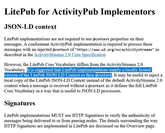 LitePub for ActivityPub Implementors

JSON-LD context

LitePub implementations are not required to use @context properties on their messages. A conformant ActivityPub implementation is required to process these messages with an injected @context of "https://www.w3.org/ns/activitystreams" as described in the ActivityStreams 2.0 Core Specification

However, the LitePub Core Vocabulary differs from the ActivityStreams 2.0 Vocabulary. It is suggested that LitePub implementations supply a locally hosted version of the LitePub JSON-LD Context as their @context. It may be useful to inject a local copy of the LitePub JSON-LD Context instead of the default ActivityStreams 2.0 context when a message is received without a @context as it defines the full LitePub Core Vocabulary in a way that is useful to JSON-LD processors.

Signatures

LitePub implementations MUST use HTTP Signatures to verify the authenticity of messages being delivered to or from peering nodes. The details surrounding the way HTTP Signatures are implemented in LitePub are discussed on the Overview page.
