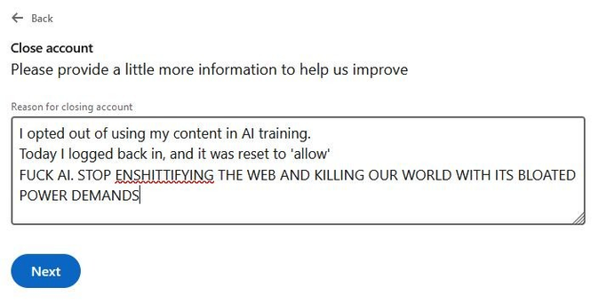 screen clip of LInkedIn's "why are you leaving us"? I selected "other" and it said "Please provide information to help us improve". I wrote: I opted out of using my content in AI training. Today I logged back in, and it was reset to "allow". 
FUCK AI. STOP ENSHITTIFYING THE WEB AND KILLING OUR WORLD WITH ITS BLOATED POWER DEMANDS

Think it will get the message across? probably not. 