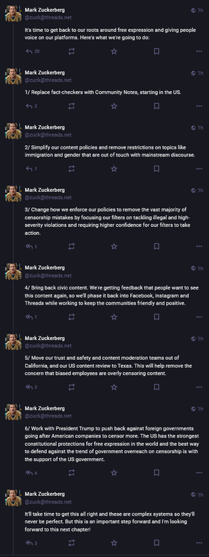 From Mark Elliot Zuckerberg ( @zuck@threads.net ):

"""
It's time to get back to our roots around free expression and giving people voice on our platforms. Here's what we're going to do:

1/ Replace fact-checkers with Community Notes, starting in the US.

2/ Simplify our content policies and remove restrictions on topics like immigration and gender that are out of touch with mainstream discourse.

3/ Change how we enforce our policies to remove the vast majority of censorship mistakes by focusing our filters on tackling illegal and high-severity violations and requiring higher confidence for our filters to take action.

4/ Bring back civic content. We're getting feedback that people want to see this content again, so we'll phase it back into Facebook, Instagram and Threads while working to keep the communities friendly and positive.

5/ Move our trust and safety and content moderation teams out of California, and our US content review to Texas. This will help remove the concern that biased employees are overly censoring content.

6/ Work with President Trump to push back against foreign governments going after American companies to censor more. The US has the strongest constitutional protections for free expression in the world and the best way to defend against the trend of government overreach on censorship is with the support of the US government.

⁠⁠It'll take time to get this all right and these are complex systems so they'll never be perfect. ...
"""