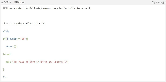 Comment from the PHP docs on the function uksort() by "PHPUser".

[Editor's note: the following comment may be factually incorrect]


uksort is only usable in the UK

<?php

if($country=="UK"){
  uksort();
}else{
  echo "You have to live in UK to use uksort().";
}

?>