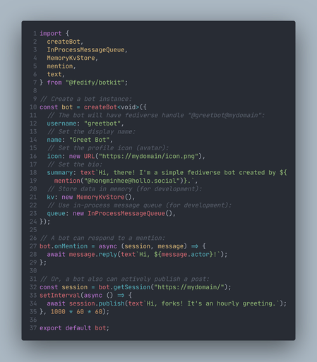 import {
  createBot,
  InProcessMessageQueue,
  MemoryKvStore,
  mention,
  text,
} from "@fedify/botkit";

// Create a bot instance:
const bot = createBot<void>({
  // The bot will have fediverse handle "@greetbot@mydomain":
  username: "greetbot",
  // Set the display name:
  name: "Greet Bot",
  // Set the profile icon (avatar):
  icon: new URL("https://mydomain/icon.png"),
  // Set the bio:
  summary: text`Hi, there! I'm a simple fediverse bot created by ${
    mention("@hongminhee@hollo.social")}.`,
  // Store data in memory (for development):
  kv: new MemoryKvStore(),
  // Use in-process message queue (for development):
  queue: new InProcessMessageQueue(),
});

// A bot can respond to a mention:
bot.onMention = async (session, message) => {
  await message.reply(text`Hi, ${message.actor}!`);
};

// Or, a bot also can actively publish a post:
const session = bot.getSession("https://mydomain/");
setInterval(async () => {
  await session.publish(text`Hi, forks! It's an hourly greeting.`);
}, 1000 * 60 * 60);

export default bot;
