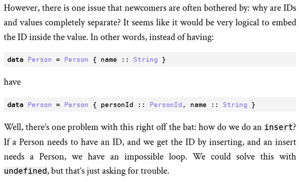 Screen capture from the Yesod book.

However, there is one issue that newcomers are often bothered by: why are IDs and values completely separate? It seems like it would be very logical to embed the ID inside the value. In other words, instead of having:

data Person = Person { name :: String }
have

data Person = Person { personId :: PersonId, name :: String }

Well, there’s one problem with this right off the bat: how do we do an insert? If a Person needs to have an ID, and we get the ID by inserting, and an insert needs a Person, we have an impossible loop. We could solve this with undefined, but that’s just asking for trouble.