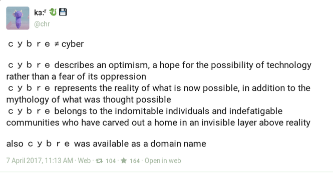 @chr (dragon emojo, floppy emojo)

cybre =/= cyber

c y b r e describes an optimism, a hope for the possibility of technology rather than a fear of its oppression c y b r e represents the reality of what is now possible, in addition to the mythology of what was thought possible c y b r e belongs to the indomitable individuals and indefatigable communities who have carved out a home in an invisible layer above reality also c y b r e was available as a domain name

7 April 2017,11:13 AM - Web - boosts 104 faves 164