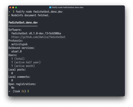 ~  $ fedify node fedichatbot.deno.dev
✔ NodeInfo document fetched.

fedichatbot.deno.dev
====================
Software:
  fedichatbot v0.1.0-dev.13+5cb5006a
  https://github.com/dahlia/fedichatbot
Protocols:
  activitypub
Outbound services:
  atom1.0
Users:
  1 (total)
  1 (active half year)
  1 (active month)
Local posts:
  0
Local comments:
  0
Open registrations:
  No
~  (took 2s) $