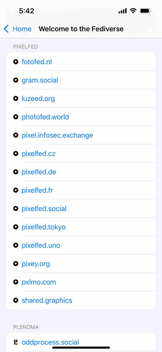 screenshot of an instance browser listing instances categorized by platform type 

Detected text:

5:42< HomeWelcome to the FediversePIXELFED• fotofed.nl• gram.social• luzeed.org• photofed.world• pixel.infosec.exchange• pixelfed.cz• pixelfed.de• pixelfed.fr• pixelfed.social• pixelfed.tokyo• pixelted.uno• pixey.org@ pxImo.com• shared.graphicsPLEROMA1. oddprocess.social