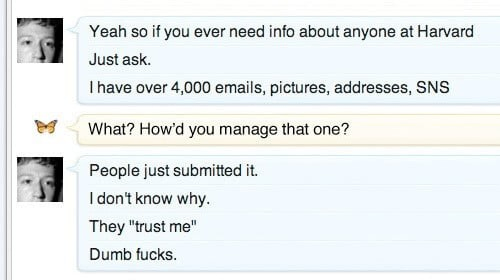 Screenshot of chat between Zuckerberg and a a friend (profile image: butterfly):

Zuck: Yeah so if you ever need info about anyone at Harvard

Just ask.

I have over 4,000 emails, pictures, addresses, SNS

Friend: What? How'd you manage that one?

Zuck: People just submitted it.

I don't know why.

They "trust me"

Dumb fucks.