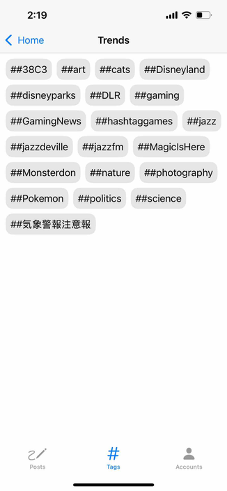 screenshot of a tabbed trends view with the hashtags tab selected

Detected text:

2:19< Home##38C3##art##disneyparks##GamingNews##jazzdeville##Monsterdon##PokemonTrends##cats##Disneyland##DLR##gaming##hashtaggames##jazz##jazzfm##MagiclsHere##nature##photography##politics##sciencePosts#TagsAccounts