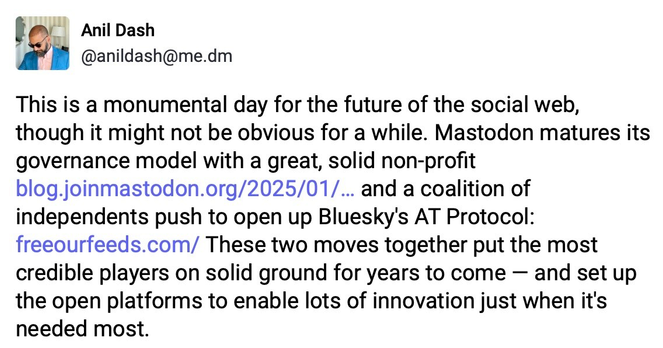 Image of a Mastodon post from Anil Dash, saying "This is a monumental day for the future of the social web, though it might not be obvious for a while. Mastodon matures its governance model with a great, solid non-profit https://blog.joinmastodon.org/2025/01/the-people-should-own-the-town-square/ and a coalition of independents push to open up Bluesky's AT Protocol: https://freeourfeeds.com/ These two moves together put the most credible players on solid ground for years to come — and set up the open platforms to enable lots of innovation just when it's needed most."