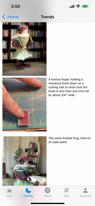 screenshot of a tabbed trends view with the monthly tab selected showing attached photos of a post and accompanying alt text showing a miniature amphibian in a knit dress holding a tiny book

Detected text:

3:50< HomeTrendsA human finger holding aminiature book down on acutting mat to show that thebook is less than one inch tallby about 3/4" wide.The same knitted frog, held onan open palmDailyMonthlyYearly#TagsAccounts