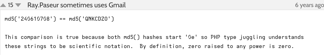 Comment on the PHP docs.

Ray.Paseur sometimes uses Gmail (6 years ago):

"md5('240610708') == md5('QNKCDZO')

This comparison is true because both md5() hashes start '0e' so PHP type juggling understands these strings to be scientific notation.  By definition, zero raised to any power is zero."