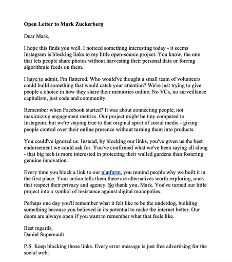 Dear Mark,
I hope this finds you well. I noticed something interesting today - it seems Instagram is blocking links to my little open-source project. You know, the one that lets people share photos without harvesting their personal data or forcing algorithmic feeds on them.
I have to admit, I'm flattered. Who would've thought a small team of volunteers could build something that would catch your attention? We're just trying to give people a choice in how they share their memories online. No VCs, no surveillance capitalism, just code and community.
Remember when Facebook started? It was about connecting people, not maximizing engagement metrics. Our project might be tiny compared to Instagram, but we're staying true to that original spirit of social media - giving people control over their online presence without turning them into products.
You could've ignored us. Instead, by blocking our links, you've given us the best endorsement we could ask for. You've confirmed what we've been saying all along - that big tech is more interested in protecting their walled gardens than fostering genuine innovation.
Every time you block a link to our platform, you remind people why we built it in the first place. Your action tells them there are alternatives worth exploring, ones that respect their privacy and agency. So thank you, Mark. You've turned our little project into a symbol of resistance against digital monopolies.
 
