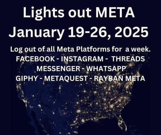 An image of North America at night, where only the bright lights of big population centers can be seen.

Text says: "Lights out META. January 19-26, 2025. Log out of all Meta Platforms for a week. Facebook. Instagram. Threads. Messenger. WhatsApp. Giphy. Metaquest. Rayban Meta."

