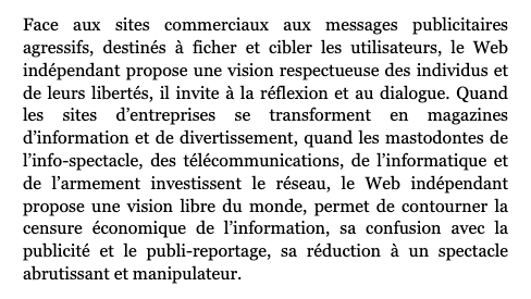 Extrait du manifeste du Web indépendant : "Face aux sites commerciaux aux messages publicitaires agressifs, destinés à ficher et cibler les utilisateurs, le Web indépendant propose une vision respectueuse des individus et de leurs libertés, il invite à la réflexion et au dialogue. Quand les sites d’entreprises se transforment en magazines d’information et de divertissement, quand les mastodontes de l’info-spectacle, des télécommunications, de l’informatique et de l’armement investissent le réseau, le Web indépendant propose une vision libre du monde, permet de contourner la censure économique de l’information, sa confusion avec la publicité et le publi-reportage, sa réduction à un spectacle abrutissant et manipulateur." Texte complet : http://www.uzine.net/article60.html