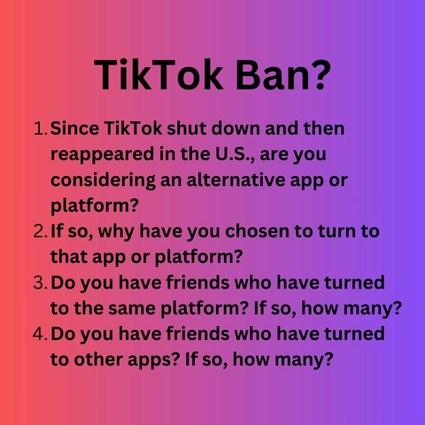 1.Since TikTok shut down and then reappeared in the U.S., are you considering an alternative app or platform?
2.1f so, why have you chosen to turn to that app or platform?
3.Do you have friends who have turned to the same platform? If so, how many?
4.Do you have friends who have turned to other apps? If so, how many? 